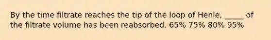 By the time filtrate reaches the tip of the loop of Henle, _____ of the filtrate volume has been reabsorbed. 65% 75% 80% 95%