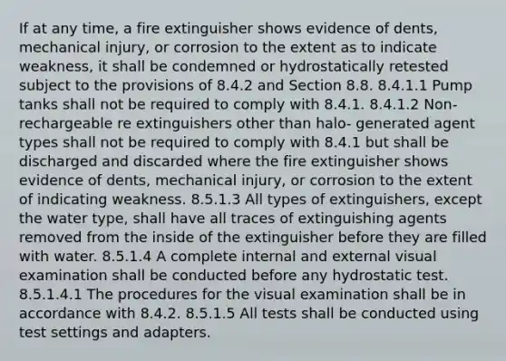 If at any time, a fire extinguisher shows evidence of dents, mechanical injury, or corrosion to the extent as to indicate weakness, it shall be condemned or hydrostatically retested subject to the provisions of 8.4.2 and Section 8.8. 8.4.1.1 Pump tanks shall not be required to comply with 8.4.1. 8.4.1.2 Non-rechargeable re extinguishers other than halo‐ generated agent types shall not be required to comply with 8.4.1 but shall be discharged and discarded where the fire extinguisher shows evidence of dents, mechanical injury, or corrosion to the extent of indicating weakness. 8.5.1.3 All types of extinguishers, except the water type, shall have all traces of extinguishing agents removed from the inside of the extinguisher before they are filled with water. 8.5.1.4 A complete internal and external visual examination shall be conducted before any hydrostatic test. 8.5.1.4.1 The procedures for the visual examination shall be in accordance with 8.4.2. 8.5.1.5 All tests shall be conducted using test settings and adapters.