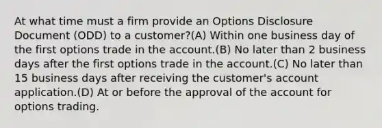 At what time must a firm provide an Options Disclosure Document (ODD) to a customer?(A) Within one business day of the first options trade in the account.(B) No later than 2 business days after the first options trade in the account.(C) No later than 15 business days after receiving the customer's account application.(D) At or before the approval of the account for options trading.