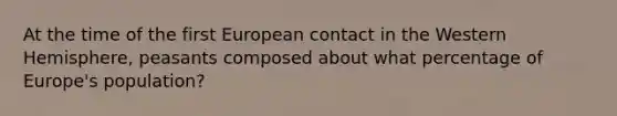 At the time of the first European contact in the Western Hemisphere, peasants composed about what percentage of Europe's population?