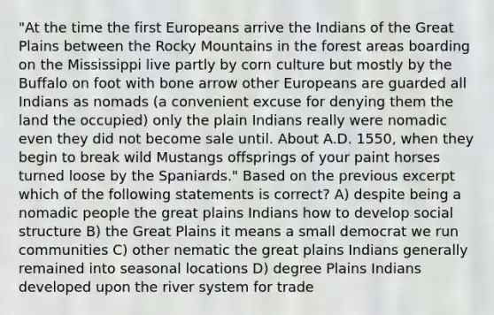 "At the time the first Europeans arrive the Indians of the Great Plains between the Rocky Mountains in the forest areas boarding on the Mississippi live partly by corn culture but mostly by the Buffalo on foot with bone arrow other Europeans are guarded all Indians as nomads (a convenient excuse for denying them the land the occupied) only the plain Indians really were nomadic even they did not become sale until. About A.D. 1550, when they begin to break wild Mustangs offsprings of your paint horses turned loose by the Spaniards." Based on the previous excerpt which of the following statements is correct? A) despite being a nomadic people the great plains Indians how to develop social structure B) the Great Plains it means a small democrat we run communities C) other nematic the great plains Indians generally remained into seasonal locations D) degree Plains Indians developed upon the river system for trade