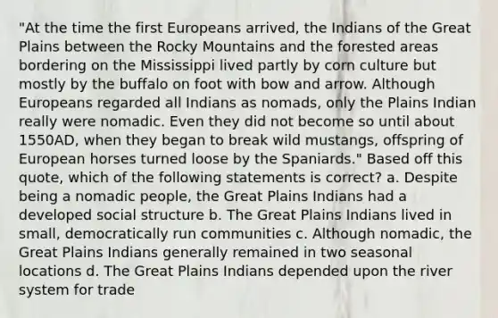 "At the time the first Europeans arrived, the Indians of the Great Plains between the Rocky Mountains and the forested areas bordering on the Mississippi lived partly by corn culture but mostly by the buffalo on foot with bow and arrow. Although Europeans regarded all Indians as nomads, only the Plains Indian really were nomadic. Even they did not become so until about 1550AD, when they began to break wild mustangs, offspring of European horses turned loose by the Spaniards." Based off this quote, which of the following statements is correct? a. Despite being a nomadic people, the Great Plains Indians had a developed social structure b. The Great Plains Indians lived in small, democratically run communities c. Although nomadic, the Great Plains Indians generally remained in two seasonal locations d. The Great Plains Indians depended upon the river system for trade