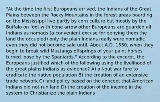 "At the time the first Europeans arrived, the Indians of the Great Plains between the Rocky Mountains in the forest areas boarding on the Mississippi live partly by corn culture but mostly by the Buffalo on foot with bone arrow other Europeans are guarded all Indians as nomads (a convenient excuse for denying them the land the occupied) only the plain Indians really were nomadic even they did not become sale until. About A.D. 1550, when they begin to break wild Mustangs offsprings of your paint horses turned loose by the Spaniards." According to the excerpt, the Europeans justified which of the following using the livelihood of the great plains Indians as evidence? A) all-out war fare to eradicate the native population B) the creation of an extensive trade network C) land policy based on the concept that American Indians did not run land D) the creation of the income in the system to Christianize the plain Indians