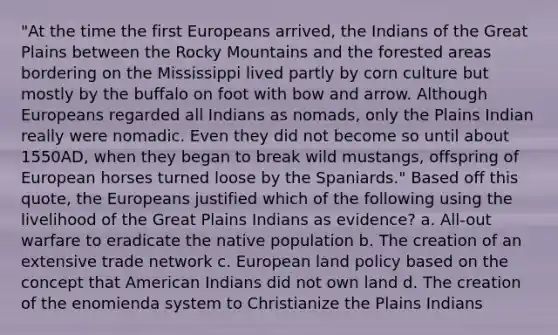 "At the time the first Europeans arrived, the Indians of the Great Plains between the Rocky Mountains and the forested areas bordering on the Mississippi lived partly by corn culture but mostly by the buffalo on foot with bow and arrow. Although Europeans regarded all Indians as nomads, only the Plains Indian really were nomadic. Even they did not become so until about 1550AD, when they began to break wild mustangs, offspring of European horses turned loose by the Spaniards." Based off this quote, the Europeans justified which of the following using the livelihood of the Great Plains Indians as evidence? a. All-out warfare to eradicate the native population b. The creation of an extensive trade network c. European land policy based on the concept that American Indians did not own land d. The creation of the enomienda system to Christianize the Plains Indians