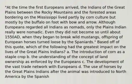 "At the time the first Europeans arrived, the Indians of the Great Plains between the Rocky Mountains and the forested areas bordering on the Mississippi lived partly by corn culture but mostly by the buffalo on foot with bow and arrow. Although Europeans regarded all Indians as nomads, only the Plains Indian really were nomadic. Even they did not become so until about 1550AD, when they began to break wild mustangs, offspring of European horses turned loose by the Spaniards." Based off of this quote, which of the following had the greatest impact on the lives of the Great Plains Indians? a. The introduction of corn as a staple crop b. the understanding of the concept of land ownership as enforced by the Europeans c. The development of the vast trade network with Europeans d. The use of horses by the Great Plains Indians after the animal was introduced to North America by the Spanish