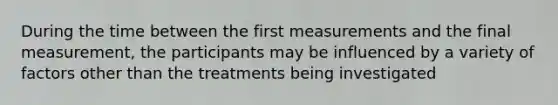 During the time between the first measurements and the final measurement, the participants may be influenced by a variety of factors other than the treatments being investigated