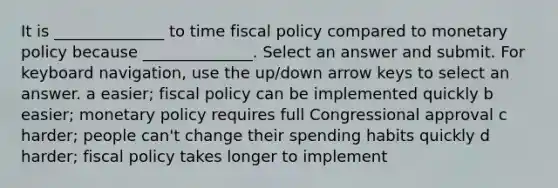 It is ______________ to time fiscal policy compared to monetary policy because ______________. Select an answer and submit. For keyboard navigation, use the up/down arrow keys to select an answer. a easier; fiscal policy can be implemented quickly b easier; monetary policy requires full Congressional approval c harder; people can't change their spending habits quickly d harder; fiscal policy takes longer to implement