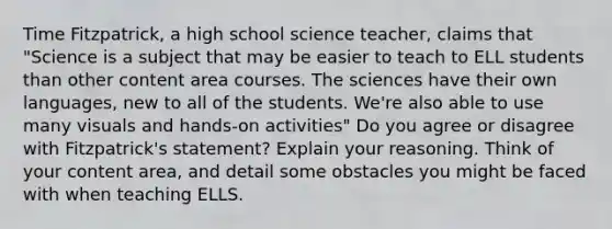 Time Fitzpatrick, a high school science teacher, claims that "Science is a subject that may be easier to teach to ELL students than other content area courses. The sciences have their own languages, new to all of the students. We're also able to use many visuals and hands-on activities" Do you agree or disagree with Fitzpatrick's statement? Explain your reasoning. Think of your content area, and detail some obstacles you might be faced with when teaching ELLS.