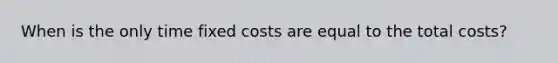 When is the only time fixed costs are equal to the total costs?