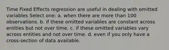 Time Fixed Effects regression are useful in dealing with omitted variables Select one: a. when there are <a href='https://www.questionai.com/knowledge/keWHlEPx42-more-than' class='anchor-knowledge'>more than</a> 100 observations. b. if these omitted variables are constant across entities but not over time. c. if these omitted variables vary across entities and not over time. d. even if you only have a cross-section of data available.