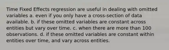 Time Fixed Effects regression are useful in dealing with omitted variables a. even if you only have a cross-section of data available. b. if these omitted variables are constant across entities but vary over time. c. when there are more than 100 observations. d. if these omitted variables are constant within entities over time, and vary across entities.