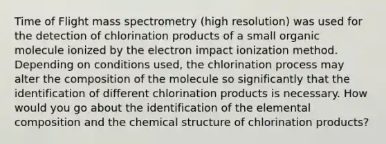 Time of Flight mass spectrometry (high resolution) was used for the detection of chlorination products of a small organic molecule ionized by the electron impact ionization method. Depending on conditions used, the chlorination process may alter the composition of the molecule so significantly that the identification of different chlorination products is necessary. How would you go about the identification of the elemental composition and the chemical structure of chlorination products?