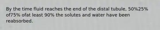 By the time fluid reaches the end of the distal tubule, 50%25% of75% ofat least 90% the solutes and water have been reabsorbed.