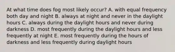 At what time does fog most likely occur? A. with equal frequency both day and night B. always at night and never in the daylight hours C. always during the daylight hours and never during darkness D. most frequently during the daylight hours and less frequently at night E. most frequently during the hours of darkness and less frequently during daylight hours