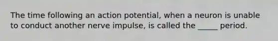 The time following an action potential, when a neuron is unable to conduct another nerve impulse, is called the _____ period.