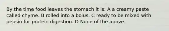 By the time food leaves the stomach it is: A a creamy paste called chyme. B rolled into a bolus. C ready to be mixed with pepsin for protein digestion. D None of the above.