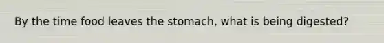 By the time food leaves the stomach, what is being digested?