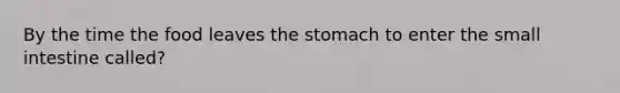 By the time the food leaves the stomach to enter the small intestine called?