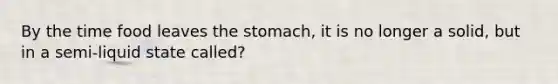 By the time food leaves the stomach, it is no longer a solid, but in a semi-liquid state called?