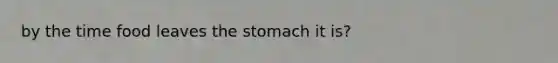 by the time food leaves the stomach it is?