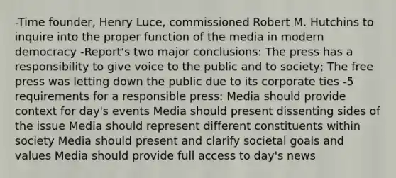 -Time founder, Henry Luce, commissioned Robert M. Hutchins to inquire into the proper function of the media in modern democracy -Report's two major conclusions: The press has a responsibility to give voice to the public and to society; The free press was letting down the public due to its corporate ties -5 requirements for a responsible press: Media should provide context for day's events Media should present dissenting sides of the issue Media should represent different constituents within society Media should present and clarify societal goals and values Media should provide full access to day's news