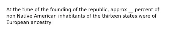 At the time of the founding of the republic, approx __ percent of non Native American inhabitants of the thirteen states were of European ancestry