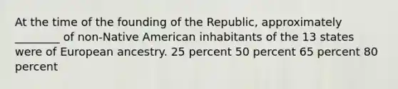 At the time of the founding of the Republic, approximately ________ of non-Native American inhabitants of the 13 states were of European ancestry. 25 percent 50 percent 65 percent 80 percent