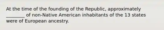 At the time of the founding of the Republic, approximately ________ of non-Native American inhabitants of the 13 states were of European ancestry.