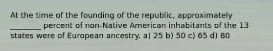 At the time of the founding of the republic, approximately ________ percent of non-Native American inhabitants of the 13 states were of European ancestry. a) 25 b) 50 c) 65 d) 80