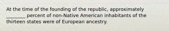 At the time of the founding of the republic, approximately ________ percent of non-Native American inhabitants of the thirteen states were of European ancestry.