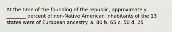 At the time of the founding of the republic, approximately ________ percent of non-Native American inhabitants of the 13 states were of European ancestry. a. 80 b. 65 c. 50 d. 25