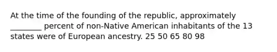 At the time of the founding of the republic, approximately ________ percent of non-Native American inhabitants of the 13 states were of European ancestry. 25 50 65 80 98