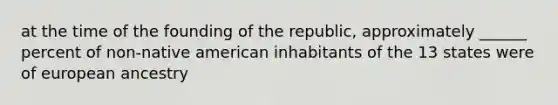 at the time of the founding of the republic, approximately ______ percent of non-native american inhabitants of the 13 states were of european ancestry