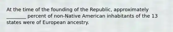 At the time of the founding of the Republic, approximately ________ percent of non-Native American inhabitants of the 13 states were of European ancestry.