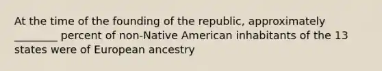 At the time of the founding of the republic, approximately ________ percent of non-Native American inhabitants of the 13 states were of European ancestry