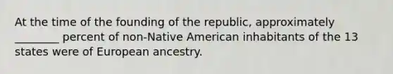 At the time of the founding of the republic, approximately ________ percent of non-Native American inhabitants of the 13 states were of European ancestry.