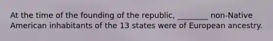 At the time of the founding of the republic, ________ non-Native American inhabitants of the 13 states were of European ancestry.