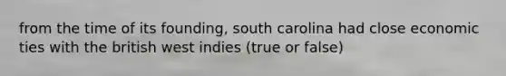 from the time of its founding, south carolina had close economic ties with the british west indies (true or false)