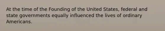 At the time of the Founding of the United States, federal and state governments equally influenced the lives of ordinary Americans.