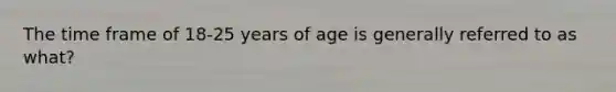 The time frame of 18-25 years of age is generally referred to as what?