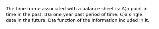 The time frame associated with a balance sheet is: A)a point in time in the past. B)a one-year past period of time. C)a single date in the future. D)a function of the information included in it.