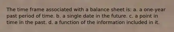 The time frame associated with a balance sheet is: a. a one-year past period of time. b. a single date in the future. c. a point in time in the past. d. a function of the information included in it.