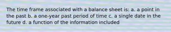 The time frame associated with a balance sheet is: a. a point in the past b. a one-year past period of time c. a single date in the future d. a function of the information included