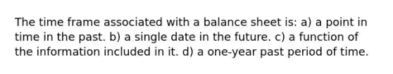 The time frame associated with a balance sheet is: a) a point in time in the past. b) a single date in the future. c) a function of the information included in it. d) a one-year past period of time.