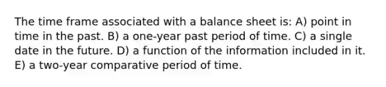 The time frame associated with a balance sheet is: A) point in time in the past. B) a one-year past period of time. C) a single date in the future. D) a function of the information included in it. E) a two-year comparative period of time.