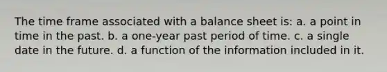 The time frame associated with a balance sheet is: a. a point in time in the past. b. a one-year past period of time. c. a single date in the future. d. a function of the information included in it.