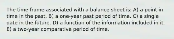 The time frame associated with a balance sheet is: A) a point in time in the past. B) a one-year past period of time. C) a single date in the future. D) a function of the information included in it. E) a two-year comparative period of time.