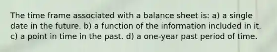 The time frame associated with a balance sheet is: a) a single date in the future. b) a function of the information included in it. c) a point in time in the past. d) a one-year past period of time.