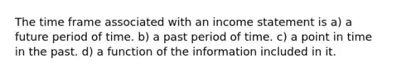 The time frame associated with an income statement is a) a future period of time. b) a past period of time. c) a point in time in the past. d) a function of the information included in it.