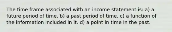 The time frame associated with an income statement is: a) a future period of time. b) a past period of time. c) a function of the information included in it. d) a point in time in the past.